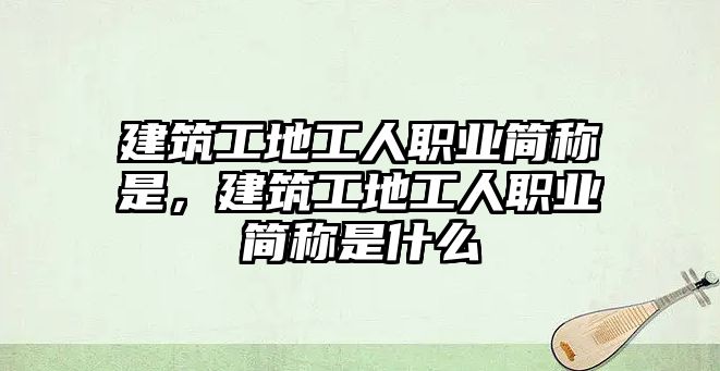 建筑工地工人職業(yè)簡稱是，建筑工地工人職業(yè)簡稱是什么