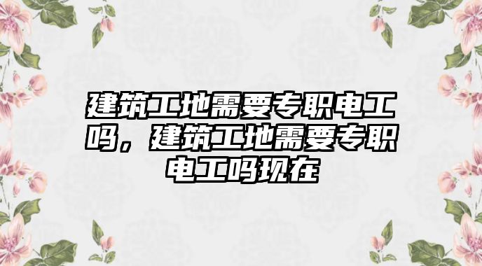 建筑工地需要專職電工嗎，建筑工地需要專職電工嗎現(xiàn)在