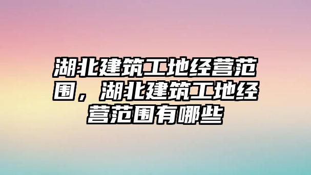 湖北建筑工地經(jīng)營(yíng)范圍，湖北建筑工地經(jīng)營(yíng)范圍有哪些