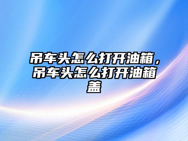 吊車頭怎么打開油箱，吊車頭怎么打開油箱蓋