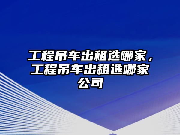 工程吊車出租選哪家，工程吊車出租選哪家公司