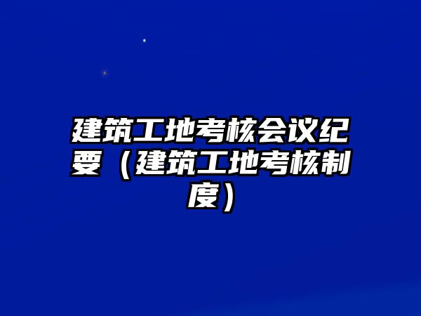 建筑工地考核會議紀要（建筑工地考核制度）