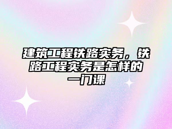 建筑工程鐵路實(shí)務(wù)，鐵路工程實(shí)務(wù)是怎樣的一門課