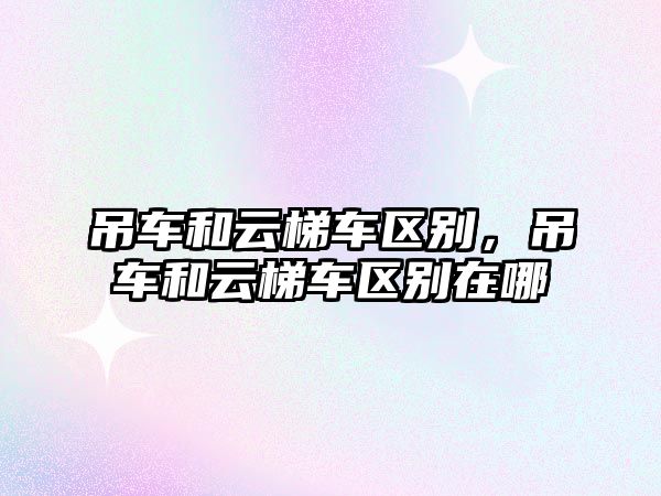 吊車和云梯車區(qū)別，吊車和云梯車區(qū)別在哪