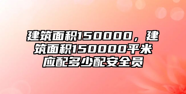 建筑面積150000，建筑面積150000平米應(yīng)配多少配安全員