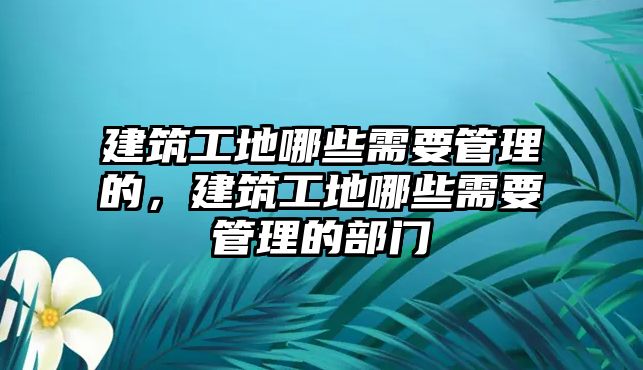 建筑工地哪些需要管理的，建筑工地哪些需要管理的部門