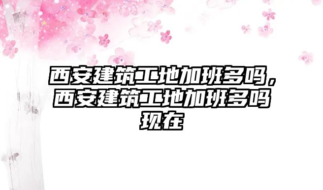 西安建筑工地加班多嗎，西安建筑工地加班多嗎現(xiàn)在