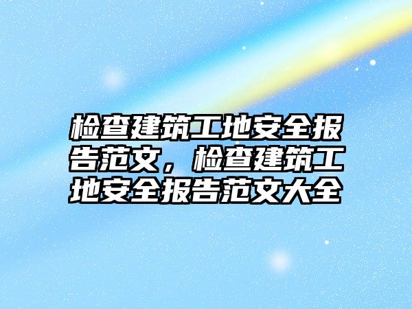 檢查建筑工地安全報(bào)告范文，檢查建筑工地安全報(bào)告范文大全