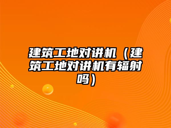 建筑工地對講機（建筑工地對講機有輻射嗎）