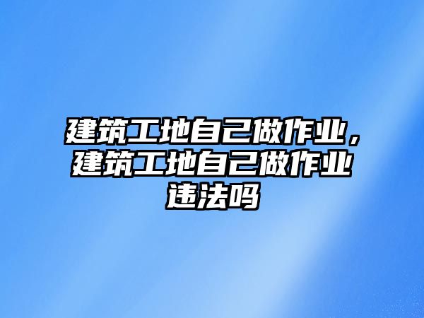 建筑工地自己做作業(yè)，建筑工地自己做作業(yè)違法嗎