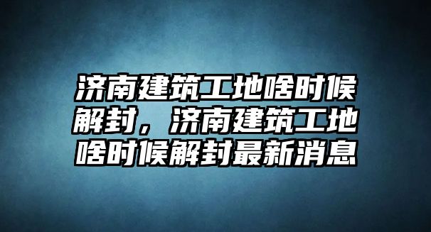 濟(jì)南建筑工地啥時(shí)候解封，濟(jì)南建筑工地啥時(shí)候解封最新消息