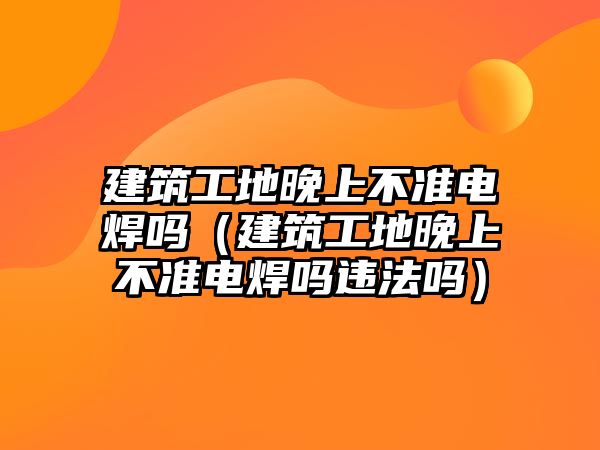 建筑工地晚上不準(zhǔn)電焊嗎（建筑工地晚上不準(zhǔn)電焊嗎違法嗎）