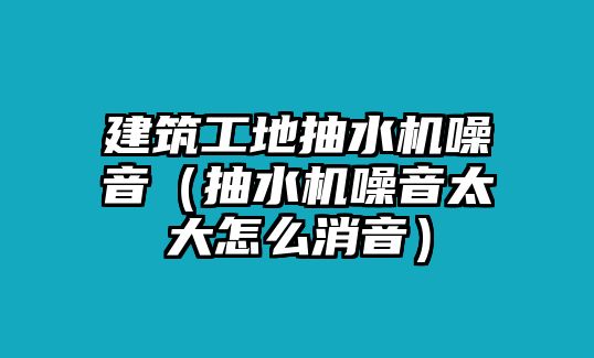 建筑工地抽水機(jī)噪音（抽水機(jī)噪音太大怎么消音）