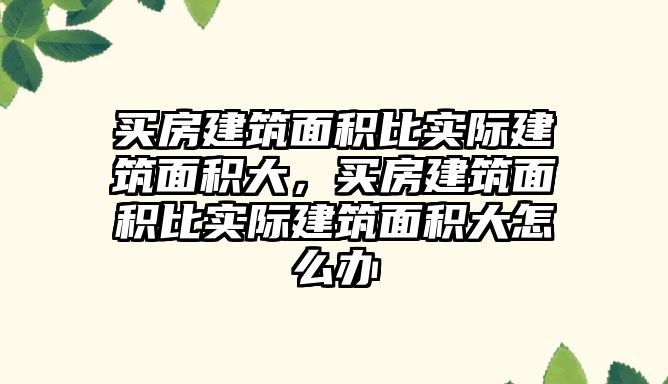 買房建筑面積比實際建筑面積大，買房建筑面積比實際建筑面積大怎么辦