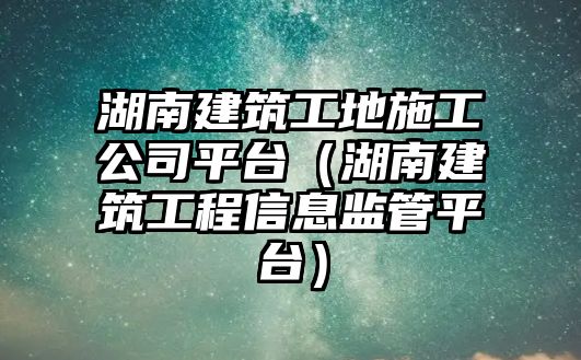 湖南建筑工地施工公司平臺(tái)（湖南建筑工程信息監(jiān)管平臺(tái)）