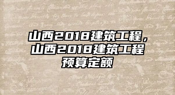 山西2018建筑工程，山西2018建筑工程預(yù)算定額