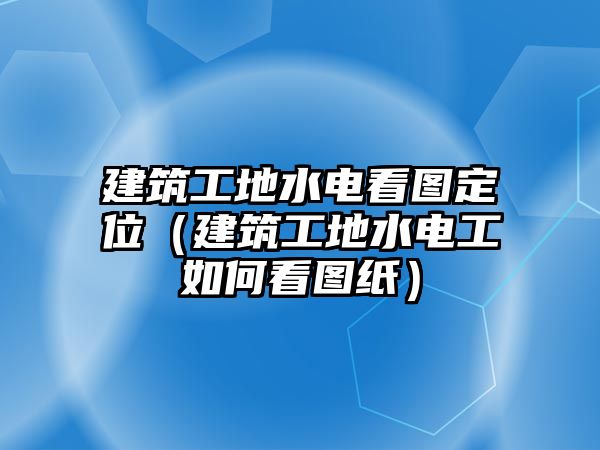 建筑工地水電看圖定位（建筑工地水電工如何看圖紙）