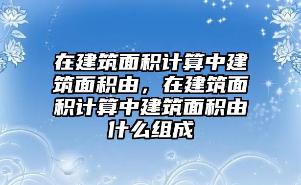 在建筑面積計算中建筑面積由，在建筑面積計算中建筑面積由什么組成