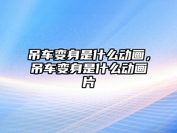 吊車變身是什么動畫，吊車變身是什么動畫片