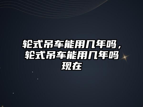 輪式吊車能用幾年嗎，輪式吊車能用幾年嗎現(xiàn)在