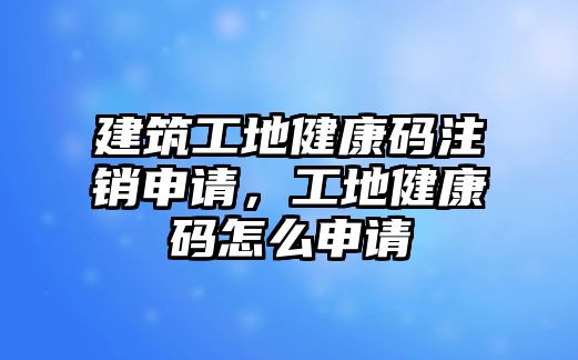 建筑工地健康碼注銷申請，工地健康碼怎么申請