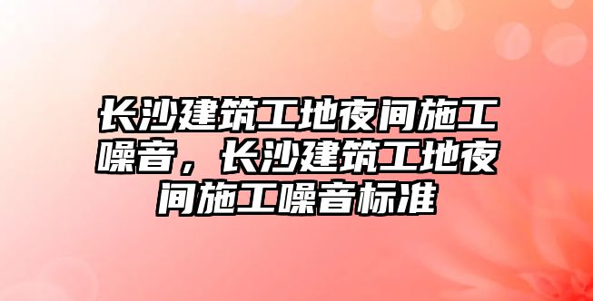 長沙建筑工地夜間施工噪音，長沙建筑工地夜間施工噪音標準