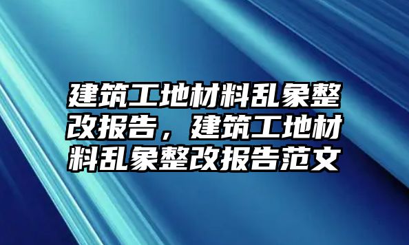 建筑工地材料亂象整改報告，建筑工地材料亂象整改報告范文