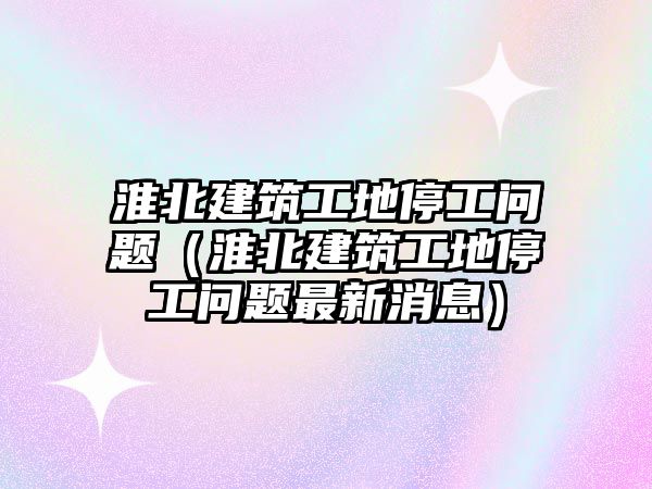 淮北建筑工地停工問題（淮北建筑工地停工問題最新消息）