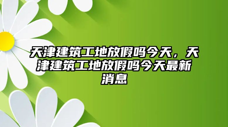 天津建筑工地放假嗎今天，天津建筑工地放假嗎今天最新消息