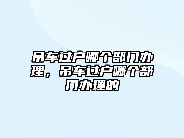 吊車過戶哪個(gè)部門辦理，吊車過戶哪個(gè)部門辦理的