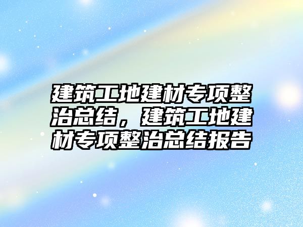 建筑工地建材專項整治總結，建筑工地建材專項整治總結報告