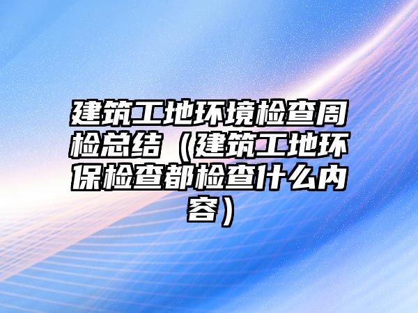 建筑工地環(huán)境檢查周檢總結（建筑工地環(huán)保檢查都檢查什么內容）