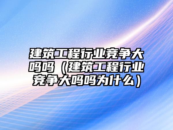 建筑工程行業(yè)競爭大嗎嗎（建筑工程行業(yè)競爭大嗎嗎為什么）