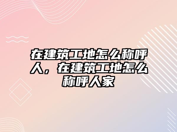 在建筑工地怎么稱呼人，在建筑工地怎么稱呼人家